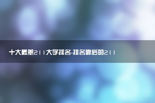 十大最差211大學(xué)排名-排名靠后的211大學(xué)有哪些？