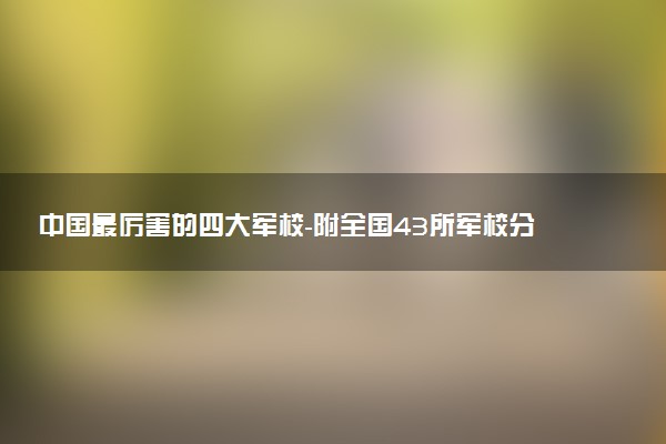 中國最厲害的四大軍校-附全國43所軍校分?jǐn)?shù)線排名（2023年參考）