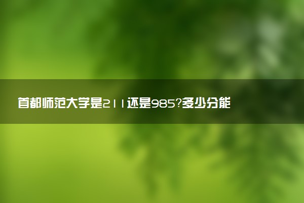 首都師范大學(xué)是211還是985？多少分能上首都師范大學(xué)？附2022分?jǐn)?shù)線(xiàn)