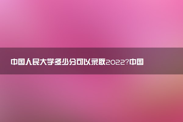 中國(guó)人民大學(xué)多少分可以錄取2022？中國(guó)人民大學(xué)在985排名第幾？