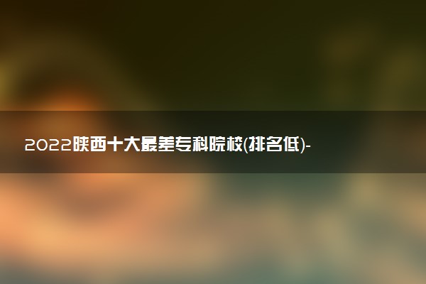 2022陕西十大最差专科院校（排名低）-陕西收分最低的大专学校