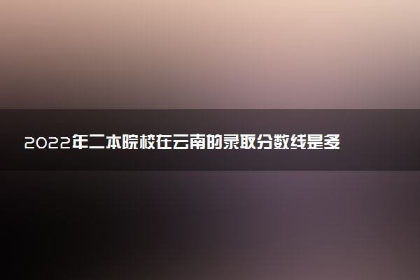 2022年二本院校在云南的錄取分?jǐn)?shù)線是多少？附2022云南高考二本院校錄取分?jǐn)?shù)線