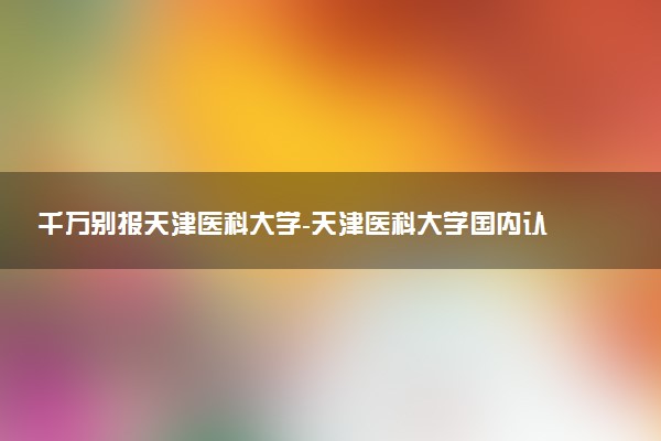 千萬別報天津醫(yī)科大學-天津醫(yī)科大學國內(nèi)認可度高嗎？