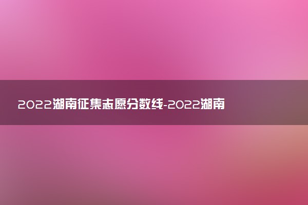 2022湖南征集志愿分?jǐn)?shù)線-2022湖南本科征集志愿投檔線