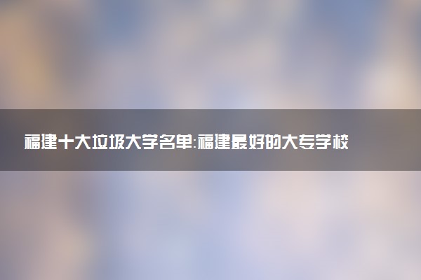 福建十大垃圾大学名单：福建最好的大专学校是哪几所？