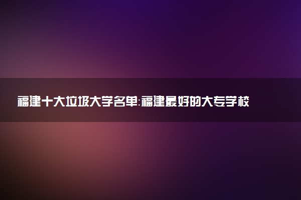 福建十大垃圾大学名单：福建最好的大专学校是哪几所？