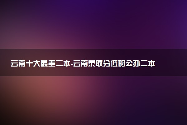 云南十大最差二本-云南录取分低的公办二本（2022年参考）