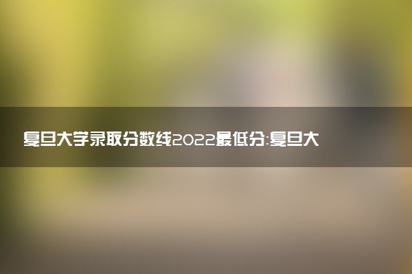 復(fù)旦大學(xué)錄取分?jǐn)?shù)線2022最低分：復(fù)旦大學(xué)各省錄取分?jǐn)?shù)線2022年