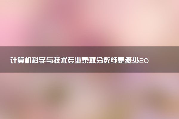 計(jì)算機(jī)科學(xué)與技術(shù)專業(yè)錄取分?jǐn)?shù)線是多少2022？附計(jì)算機(jī)專業(yè)大學(xué)排名2022