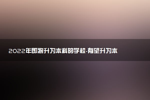 2022年即將升為本科的學(xué)校-有望升為本科的?？茖W(xué)校（最新消息）
