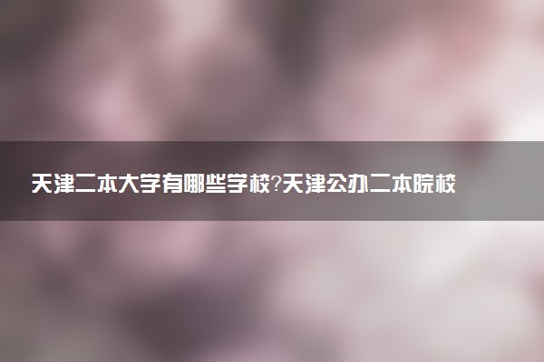 天津二本大學(xué)有哪些學(xué)校？天津公辦二本院校名單及分?jǐn)?shù)線（2023高考參考）