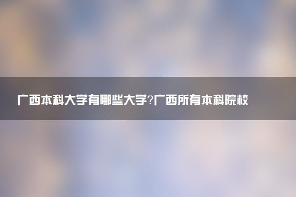 廣西本科大學(xué)有哪些大學(xué)？廣西所有本科院校名單（38所）最新