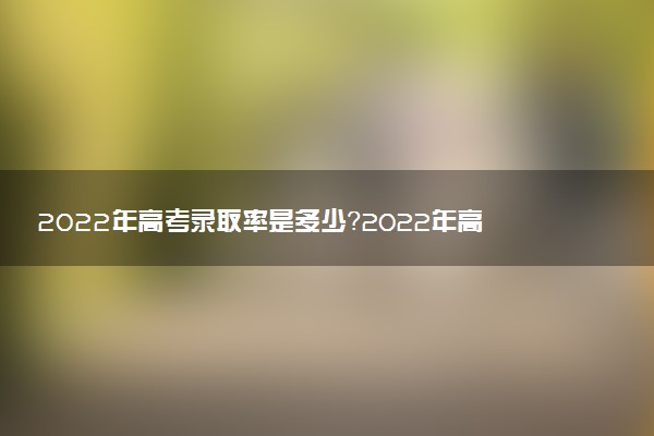 2022年高考錄取率是多少？2022年高考錄取率排名榜（各省匯總）
