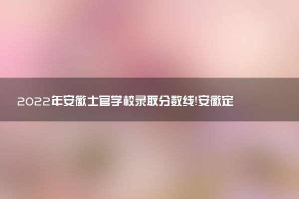 2022年安徽士官學(xué)校錄取分?jǐn)?shù)線！安徽定向培養(yǎng)軍士有哪些學(xué)校（最新）