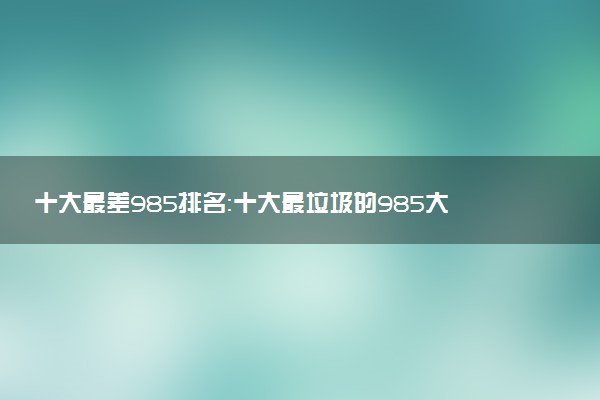十大最差985排名：十大最垃圾的985大學（實力弱、排名低）