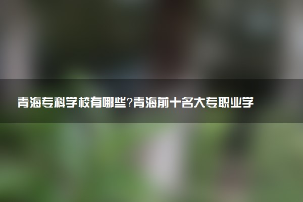 青海專科學校有哪些？青海前十名大專職業(yè)學校排名（2023高考參考）