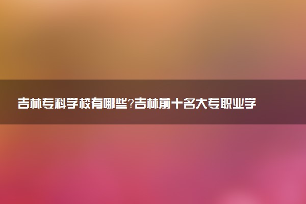 吉林?？茖W(xué)校有哪些？吉林前十名大專職業(yè)學(xué)校排名（2023高考參考）