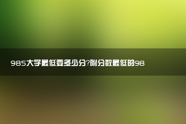 985大學(xué)最低要多少分？附分?jǐn)?shù)最低的985大學(xué)排名匯總（2023年參考）