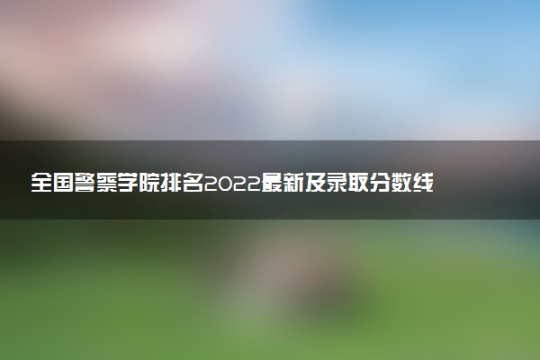 全國警察學院排名2022最新及錄取分數(shù)線一覽表（2023參考）