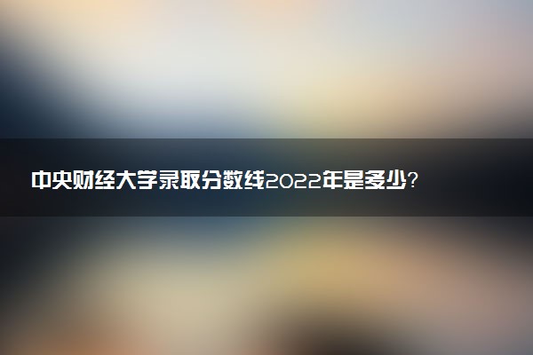 中央財(cái)經(jīng)大學(xué)錄取分?jǐn)?shù)線2022年是多少？中央財(cái)大歷年錄取分?jǐn)?shù)線匯總！
