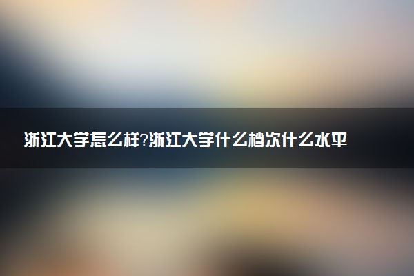 浙江大學(xué)怎么樣？浙江大學(xué)什么檔次什么水平？(23屆參考)