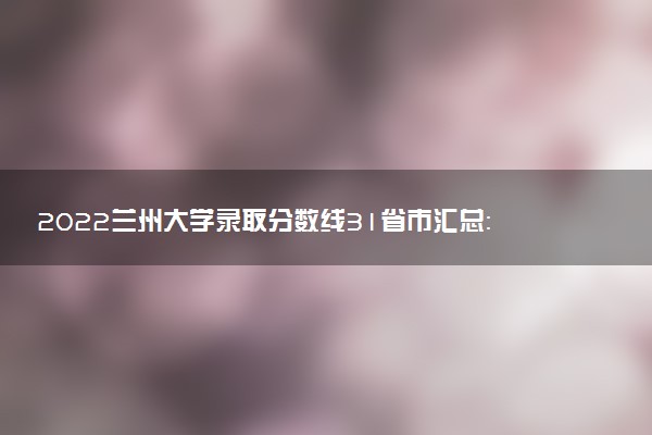 2022蘭州大學(xué)錄取分?jǐn)?shù)線31省市匯總：考多少分能上甘肅蘭大2023參考