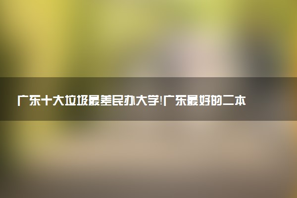 廣東十大垃圾最差民辦大學(xué)！廣東最好的二本民辦大學(xué)名單排名