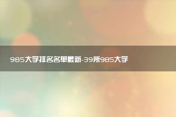 985大學(xué)排名名單最新-39所985大學(xué)實(shí)力排名（2023參考）