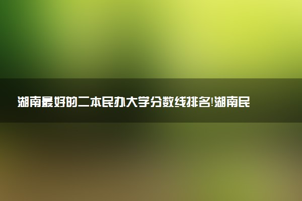 湖南最好的二本民辦大學(xué)分?jǐn)?shù)線(xiàn)排名！湖南民辦本科有哪些學(xué)校？（2023參考）