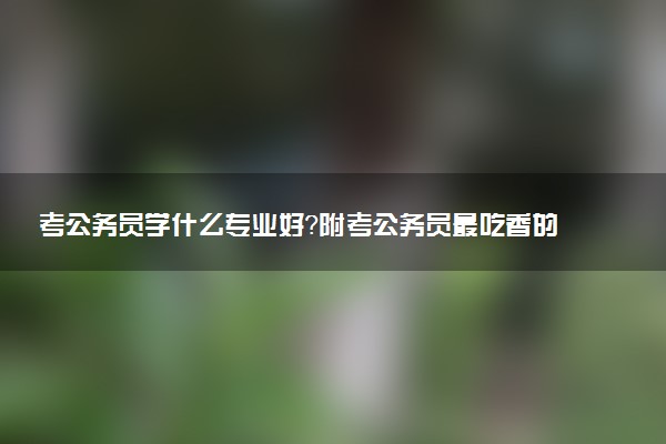 考公务员学什么专业好？附考公务员最吃香的专业(23届参考)