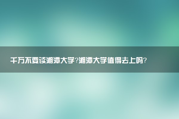 千萬不要讀湘潭大學(xué)？湘潭大學(xué)值得去上嗎？