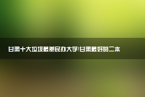 甘肅十大垃圾最差民辦大學(xué)！甘肅最好的二本民辦大學(xué)名單排名