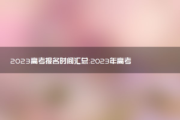 2023高考報(bào)名時(shí)間匯總：2023年高考報(bào)名什么時(shí)候開(kāi)始？
