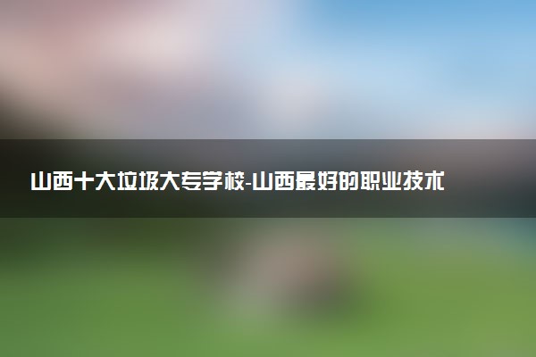 山西十大垃圾大專學(xué)校-山西最好的職業(yè)技術(shù)學(xué)院排名（最新）