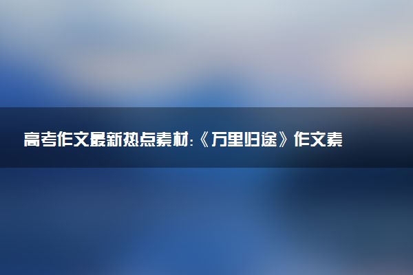 高考作文最新熱點(diǎn)素材:《萬(wàn)里歸途》作文素材多角度整理