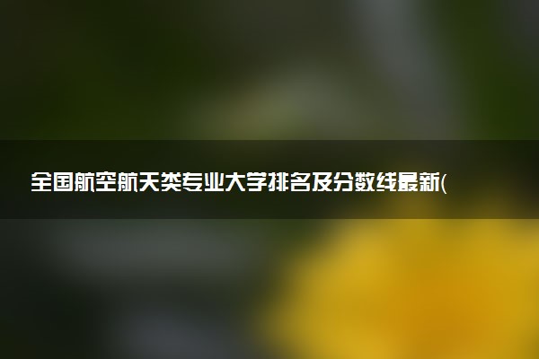 全國航空航天類專業(yè)大學(xué)排名及分?jǐn)?shù)線最新（2023高考參考）