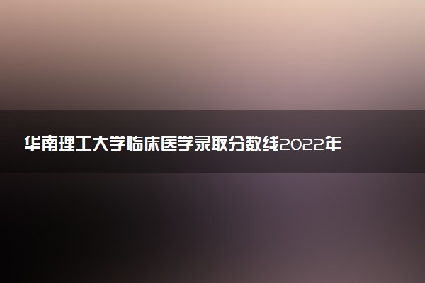 華南理工大學(xué)臨床醫(yī)學(xué)錄取分?jǐn)?shù)線2022年：含五年制最低位次