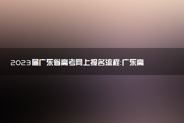 2023屆廣東省高考網(wǎng)上報(bào)名流程：廣東高考怎么報(bào)名(應(yīng)/往屆參考)
