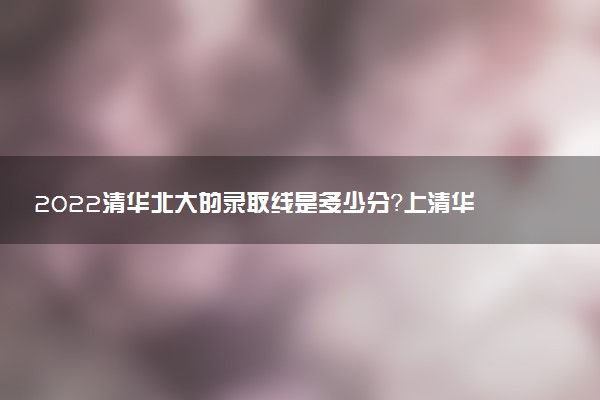 2022清華北大的錄取線是多少分？上清華北大要多少分？（2023年參考）