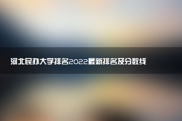 河北民辦大學(xué)排名2022最新排名及分?jǐn)?shù)線（文理科匯總）