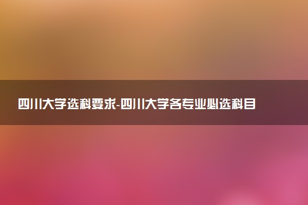 四川大學選科要求-四川大學各專業(yè)必選科目（2023年參考）