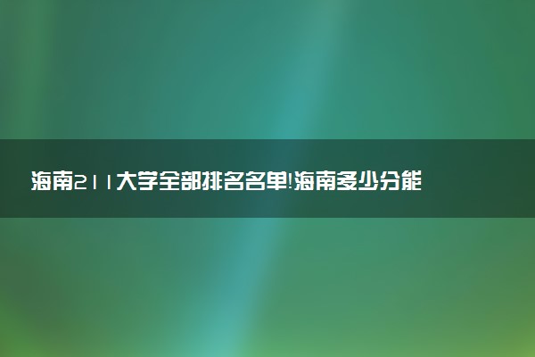 海南211大學全部排名名單！海南多少分能上211大學（2023高考參考）