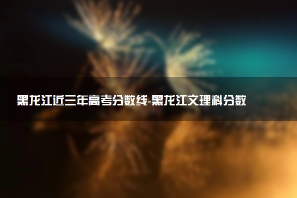 黑龍江近三年高考分?jǐn)?shù)線-黑龍江文理科分?jǐn)?shù)線（2020-2022歷年）