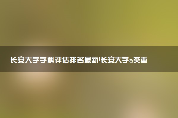 長安大學(xué)學(xué)科評估排名最新！長安大學(xué)a類重點學(xué)科名單