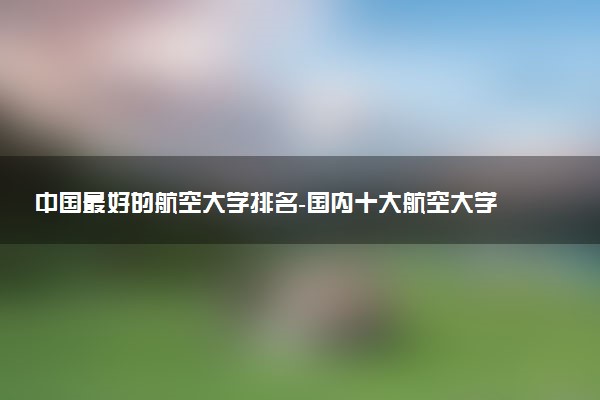 中國(guó)最好的航空大學(xué)排名-國(guó)內(nèi)十大航空大學(xué)排名