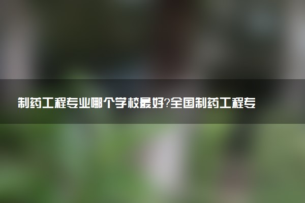 制藥工程專業(yè)哪個學(xué)校最好？全國制藥工程專業(yè)排名前十的大學(xué)（2023參考）