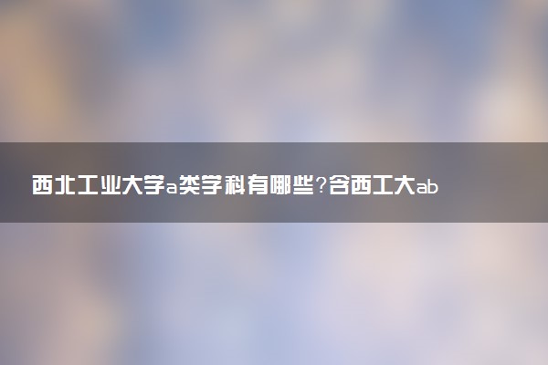 西北工業(yè)大學(xué)a類(lèi)學(xué)科有哪些？含西工大abc類(lèi)學(xué)科評(píng)估結(jié)果排名