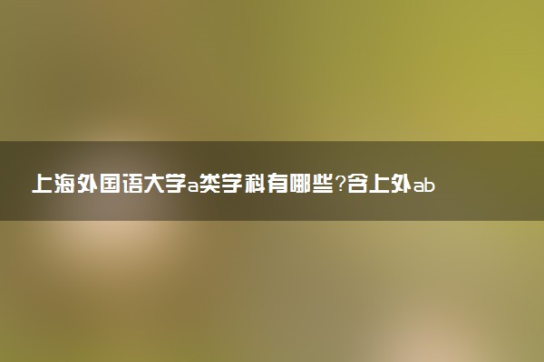 上海外國語大學(xué)a類學(xué)科有哪些？含上外abc類學(xué)科評(píng)估結(jié)果排名