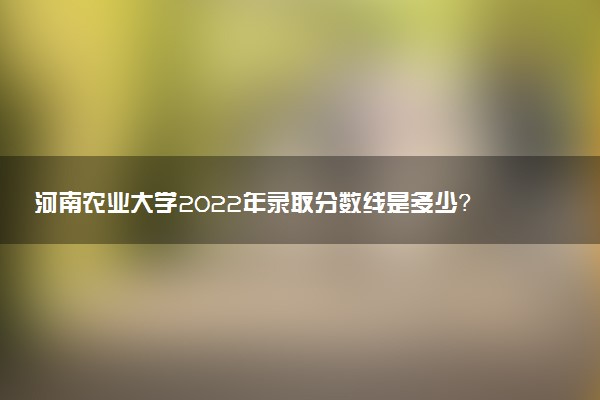 河南農(nóng)業(yè)大學2022年錄取分數(shù)線是多少？2023高考最低多少分能上？