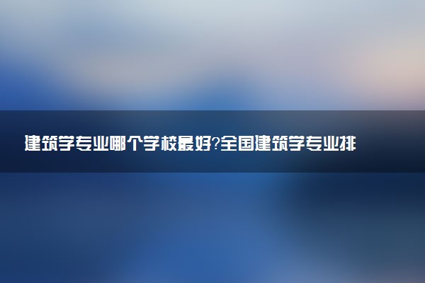 建筑學(xué)專業(yè)哪個(gè)學(xué)校最好？全國建筑學(xué)專業(yè)排名前十的大學(xué)（2023參考）